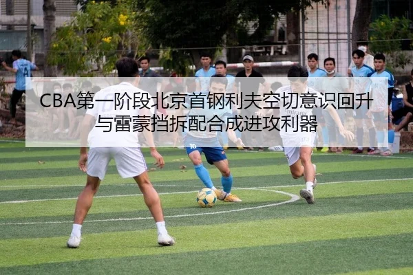 CBA第一阶段北京首钢利夫空切意识回升与雷蒙挡拆配合成进攻利器